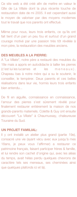 Ce site web a été créé afin de mettre en valeur le Gîte de La Villate dont la plus récente touche de restauration date de mi 2005. Il est cependant aussi le moyen de valoriser par des moyens modernes tout le travail que nos parents ont effectué.

Même pour nous, leurs trois enfants, ce qu'ils ont fait tient d'un pari un peu fou et surtout d'un grand courage motivé par une passion très tôt révélée à mon père, la restauration des meubles anciens.

DES MEUBLES A LA PIERRE:
A "La Villate", notre père a restauré des meubles du 18e mais a appris en autodidacte à tailler les pierres (c'est lui les lucarnes	et	les	meneaux). Chapeau bas à notre mère qui a su le soutenir, le conseiller, le tempérer. Deux parents et ces belles réalisations dans leur vie, hormis leurs trois enfants bien entendu...

De fil en aiguille, connaissance en connaissance, l'amour des pierres s'est sûrement révélé pour finalement restaurer entièrement la maison de nos grands-parents maternels. Colette & Guy ont ensuite découvert "La Villate" à Chaumussay, chaleureuse Touraine du Sud.

UN PROJET FAMILIAL:
Il y ont installé un atelier plus grand (partie 19e), consacré une vie (ayant vécu avec eux jusqu'à mes 18ans, je peux vous l'affirmer) a restaurer ce patrimoine français, faisant participer frères & famille, et lui rendre son cachet d'origine qui, avec les aléas du temps, avait hélas perdu quelques chevrons de caractère tels ses meneaux, ses cheminées ainsi que quelques plafonds ici et là). 